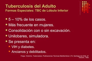 Tuberculosis del Adulto
Formas Especiales: TBC de Lóbulo Inferior
5 – 10% de los casos.
Más frecuente en mujeres.
Consolidación con o sin excavación.
Unilobares, simuladora.
Se presenta en:
 VIH y diabetes.
 Ancianos y debilitados.
Farga, Victorino. Tuberculosis. Publicaciones Técnicas Mediterráneo LTA. Santiago de Chile. 2º
Edición, 1992
 