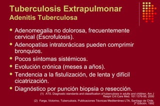 Tuberculosis Extrapulmonar
Adenitis Tuberculosa
 Adenomegalia no dolorosa, frecuentemente
cervical (Escrofulosis).
 Adenopatías intratorácicas pueden comprimir
bronquios.
 Pocos síntomas sistémicos.
 Evolución crónica (meses a años).
 Tendencia a la fistulización, de lenta y difícil
cicatrización.
 Diagnóstico por punción biopsia o resección.
(1) ATS. Diagnostic standards and classification of tuberculosis in adults and children. Am J
Respir Crit Care Med. 161:1376-95, 2000
(2) Farga, Victorino. Tuberculosis. Publicaciones Técnicas Mediterráneo LTA. Santiago de Chile.
2º Edición, 1992
 