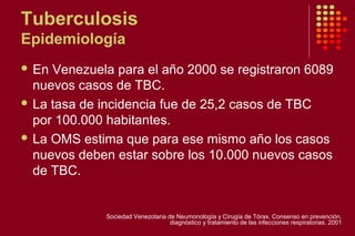 Tuberculosis
Epidemiología
 En Venezuela para el año 2000 se registraron 6089
nuevos casos de TBC.
 La tasa de incidencia fue de 25,2 casos de TBC
por 100.000 habitantes.
 La OMS estima que para ese mismo año los casos
nuevos deben estar sobre los 10.000 nuevos casos
de TBC.
Sociedad Venezolana de Neumonología y Cirugía de Tórax. Consenso en prevención,
diagnóstico y tratamiento de las infecciones respiratorias. 2001
 