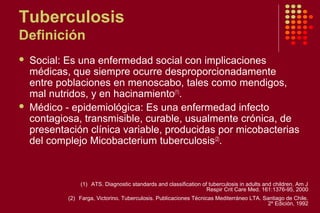 Tuberculosis
Definición
 Social: Es una enfermedad social con implicaciones
médicas, que siempre ocurre desproporcionadamente
entre poblaciones en menoscabo, tales como mendigos,
mal nutridos, y en hacinamiento(1)
.
 Médico - epidemiológica: Es una enfermedad infecto
contagiosa, transmisible, curable, usualmente crónica, de
presentación clínica variable, producidas por micobacterias
del complejo Micobacterium tuberculosis(2)
.
(1) ATS. Diagnostic standards and classification of tuberculosis in adults and children. Am J
Respir Crit Care Med. 161:1376-95, 2000
(2) Farga, Victorino. Tuberculosis. Publicaciones Técnicas Mediterráneo LTA. Santiago de Chile.
2º Edición, 1992
 