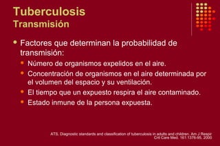 Tuberculosis
Transmisión
 Factores que determinan la probabilidad de
transmisión:
 Número de organismos expelidos en el aire.
 Concentración de organismos en el aire determinada por
el volumen del espacio y su ventilación.
 El tiempo que un expuesto respira el aire contaminado.
 Estado inmune de la persona expuesta.
ATS. Diagnostic standards and classification of tuberculosis in adults and children. Am J Respir
Crit Care Med. 161:1376-95, 2000
 