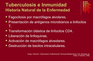 Tuberculosis e Inmunidad
Historia Natural de la Enfermedad
 Fagocitosis por macrófagos alvolares.
 Presentación de antígenos microbianos a linfocitos
T.
 Transformación blástica de linfocitos CD4.
 Liberación de linfoquinas.
 Activación de macrófagos alveolares.
 Destrucción de bacilos intracelulares.
Farga, Victorino. Tuberculosis. Publicaciones Técnicas Mediterráneo LTA. Santiago de
Chile. 2º Edición, 1992
 