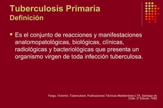 Tuberculosis Primaria
Definición
 Es el conjunto de reacciones y manifestaciones
anatomopatológicas, biológicas, clínicas,
radiológicas y bacteriológicas que presenta un
organismo virgen de toda infección tuberculosa.
Farga, Victorino. Tuberculosis. Publicaciones Técnicas Mediterráneo LTA. Santiago de
Chile. 2º Edición, 1992
 