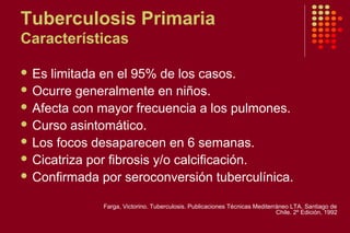 Tuberculosis Primaria
Características
 Es limitada en el 95% de los casos.
 Ocurre generalmente en niños.
 Afecta con mayor frecuencia a los pulmones.
 Curso asintomático.
 Los focos desaparecen en 6 semanas.
 Cicatriza por fibrosis y/o calcificación.
 Confirmada por seroconversión tuberculínica.
Farga, Victorino. Tuberculosis. Publicaciones Técnicas Mediterráneo LTA. Santiago de
Chile. 2º Edición, 1992
 