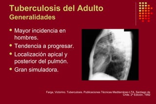 Tuberculosis del Adulto
Generalidades
 Mayor incidencia en
hombres.
 Tendencia a progresar.
 Localización apical y
posterior del pulmón.
 Gran simuladora.
Farga, Victorino. Tuberculosis. Publicaciones Técnicas Mediterráneo LTA. Santiago de
Chile. 2º Edición, 1992
 