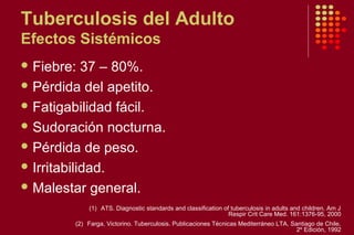 Tuberculosis del Adulto
Efectos Sistémicos
 Fiebre: 37 – 80%.
 Pérdida del apetito.
 Fatigabilidad fácil.
 Sudoración nocturna.
 Pérdida de peso.
 Irritabilidad.
 Malestar general.
(1) ATS. Diagnostic standards and classification of tuberculosis in adults and children. Am J
Respir Crit Care Med. 161:1376-95, 2000
(2) Farga, Victorino. Tuberculosis. Publicaciones Técnicas Mediterráneo LTA. Santiago de Chile.
2º Edición, 1992
 