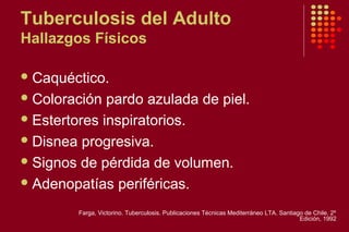 Tuberculosis del Adulto
Hallazgos Físicos
Caquéctico.
Coloración pardo azulada de piel.
Estertores inspiratorios.
Disnea progresiva.
Signos de pérdida de volumen.
Adenopatías periféricas.
Farga, Victorino. Tuberculosis. Publicaciones Técnicas Mediterráneo LTA. Santiago de Chile. 2º
Edición, 1992
 