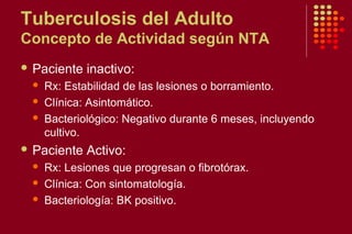 Tuberculosis del Adulto
Concepto de Actividad según NTA
 Paciente inactivo:
 Rx: Estabilidad de las lesiones o borramiento.
 Clínica: Asintomático.
 Bacteriológico: Negativo durante 6 meses, incluyendo
cultivo.
 Paciente Activo:
 Rx: Lesiones que progresan o fibrotórax.
 Clínica: Con sintomatología.
 Bacteriología: BK positivo.
 