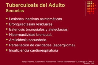 Tuberculosis del Adulto
Secuelas
 Lesiones inactivas asintomáticas
 Bronquiectasias residuales.
 Estenosis bronquiales y atelectasias.
 Hiperreactividad bronquial.
 Amiloidosis secundaria.
 Parasitación de cavidades (aspergiloma).
 Insuficiencia cardiorespiratoria
Farga, Victorino. Tuberculosis. Publicaciones Técnicas Mediterráneo LTA. Santiago de Chile. 2º
Edición, 1992
 