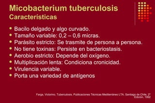 Micobacterium tuberculosis
Características
 Bacilo delgado y algo curvado.
 Tamaño variable: 0,2 – 0,6 micras.
 Parásito estricto: Se trasmite de persona a persona.
 No tiene toxinas: Persiste en bacteriostasis.
 Aerobio estricto: Depende del oxígeno.
 Multiplicación lenta: Condiciona cronicidad.
 Virulencia variable.
 Porta una variedad de antígenos
Farga, Victorino. Tuberculosis. Publicaciones Técnicas Mediterráneo LTA. Santiago de Chile. 2º
Edición, 1992
 