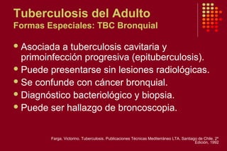 Tuberculosis del Adulto
Formas Especiales: TBC Bronquial
Asociada a tuberculosis cavitaria y
primoinfección progresiva (epituberculosis).
Puede presentarse sin lesiones radiológicas.
Se confunde con cáncer bronquial.
Diagnóstico bacteriológico y biopsia.
Puede ser hallazgo de broncoscopia.
Farga, Victorino. Tuberculosis. Publicaciones Técnicas Mediterráneo LTA. Santiago de Chile. 2º
Edición, 1992
 