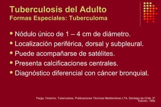 Tuberculosis del Adulto
Formas Especiales: Tuberculoma
Nódulo único de 1 – 4 cm de diámetro.
Localización periférica, dorsal y subpleural.
Puede acompañarse de satélites.
Presenta calcificaciones centrales.
Diagnóstico diferencial con cáncer bronquial.
Farga, Victorino. Tuberculosis. Publicaciones Técnicas Mediterráneo LTA. Santiago de Chile. 2º
Edición, 1992
 