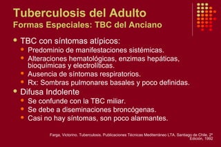 Tuberculosis del Adulto
Formas Especiales: TBC del Anciano
 TBC con síntomas atípicos:
 Predominio de manifestaciones sistémicas.
 Alteraciones hematológicas, enzimas hepáticas,
bioquímicas y electrolíticas.
 Ausencia de síntomas respiratorios.
 Rx: Sombras pulmonares basales y poco definidas.
 Difusa Indolente
 Se confunde con la TBC miliar.
 Se debe a diseminaciones broncógenas.
 Casi no hay síntomas, son poco alarmantes.
Farga, Victorino. Tuberculosis. Publicaciones Técnicas Mediterráneo LTA. Santiago de Chile. 2º
Edición, 1992
 