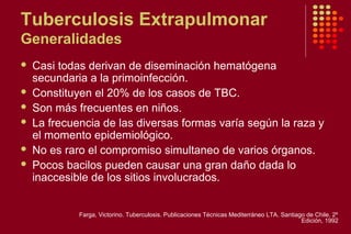 Tuberculosis Extrapulmonar
Generalidades
 Casi todas derivan de diseminación hematógena
secundaria a la primoinfección.
 Constituyen el 20% de los casos de TBC.
 Son más frecuentes en niños.
 La frecuencia de las diversas formas varía según la raza y
el momento epidemiológico.
 No es raro el compromiso simultaneo de varios órganos.
 Pocos bacilos pueden causar una gran daño dada lo
inaccesible de los sitios involucrados.
Farga, Victorino. Tuberculosis. Publicaciones Técnicas Mediterráneo LTA. Santiago de Chile. 2º
Edición, 1992
 