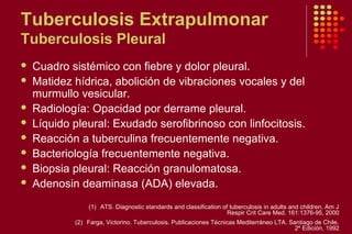 Tuberculosis Extrapulmonar
Tuberculosis Pleural
 Cuadro sistémico con fiebre y dolor pleural.
 Matidez hídrica, abolición de vibraciones vocales y del
murmullo vesicular.
 Radiología: Opacidad por derrame pleural.
 Líquido pleural: Exudado serofibrinoso con linfocitosis.
 Reacción a tuberculina frecuentemente negativa.
 Bacteriología frecuentemente negativa.
 Biopsia pleural: Reacción granulomatosa.
 Adenosin deaminasa (ADA) elevada.
(1) ATS. Diagnostic standards and classification of tuberculosis in adults and children. Am J
Respir Crit Care Med. 161:1376-95, 2000
(2) Farga, Victorino. Tuberculosis. Publicaciones Técnicas Mediterráneo LTA. Santiago de Chile.
2º Edición, 1992
 