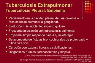 Tuberculosis Extrapulmonar
Tuberculosis Pleural: Empiema
 Vaciamiento en la cavidad pleural de una caverna o un
foco caseoso pulmonar o ganglionar.
 Evolución más indolente, aspecto quiloso.
 Frecuente asociación con tuberculosis pulmonar.
 Empiema simple responde bien a quimioterapia.
 Se acompaña de fístulas broncopleurales de prolongada y
difícil curación.
 Curación con extensa fibrosis y calcificaciones.
 Diagnóstico: Clínico, toracocentesis y biopsia.
(1) ATS. Diagnostic standards and classification of tuberculosis in adults and children. Am J
Respir Crit Care Med. 161:1376-95, 2000
(2) Farga, Victorino. Tuberculosis. Publicaciones Técnicas Mediterráneo LTA. Santiago de Chile.
2º Edición, 1992
 