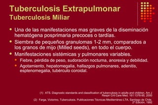 Tuberculosis Extrapulmonar
Tuberculosis Miliar
 Una de las manifestaciones mas graves de la diseminación
hematógena posprimaria precoces o tardías.
 Siembra de pequeños granulomas 1-2 mm, comparados a
los granos de mijo (Milled seeds), en todo el cuerpo.
 Manifestaciones sistémicas y pulmonares variables.
 Fiebre, pérdida de peso, sudoración nocturna, anorexia y debilidad.
 Agotamiento, hepatomegalia, hallazgos pulmonares, adenitis,
esplenomegalia, tubérculo coroidal.
(1) ATS. Diagnostic standards and classification of tuberculosis in adults and children. Am J
Respir Crit Care Med. 161:1376-95, 2000
(2) Farga, Victorino. Tuberculosis. Publicaciones Técnicas Mediterráneo LTA. Santiago de Chile.
2º Edición, 1992
 