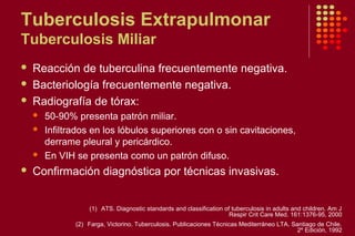 Tuberculosis Extrapulmonar
Tuberculosis Miliar
 Reacción de tuberculina frecuentemente negativa.
 Bacteriología frecuentemente negativa.
 Radiografía de tórax:
 50-90% presenta patrón miliar.
 Infiltrados en los lóbulos superiores con o sin cavitaciones,
derrame pleural y pericárdico.
 En VIH se presenta como un patrón difuso.
 Confirmación diagnóstica por técnicas invasivas.
(1) ATS. Diagnostic standards and classification of tuberculosis in adults and children. Am J
Respir Crit Care Med. 161:1376-95, 2000
(2) Farga, Victorino. Tuberculosis. Publicaciones Técnicas Mediterráneo LTA. Santiago de Chile.
2º Edición, 1992
 