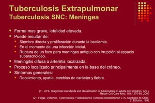 Tuberculosis Extrapulmonar
Tuberculosis SNC: Meníngea
 Forma mas grave, letalidad elevada.
 Puede resultar de:
 Siembra directa y proliferación durante la bacilemia.
 En el momento de una infección inicial.
 Ruptura de un foco para meníngeo antiguo con irrupción al espacio
subaracnoideo.
 Meningitis difusa o arterirtis localizada.
 Proceso localizado principalmente en la base del cráneo.
 Síntomas generales:
 Decaimiento, apatía, cambios de carácter y fiebre.
(1) ATS. Diagnostic standards and classification of tuberculosis in adults and children. Am J
Respir Crit Care Med. 161:1376-95, 2000
(2) Farga, Victorino. Tuberculosis. Publicaciones Técnicas Mediterráneo LTA. Santiago de Chile.
2º Edición, 1992
 