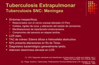 Tuberculosis Extrapulmonar
Tuberculosis SNC: Meníngea
 Síntomas inespecíficos.
 Relacionados con el nervio craneal afectado (VI Par).
 Cefalea, rigidez de nuca, y alteración del estado de conciencia.
 Manifestaciones de hipertensión endocraneana.
 Compromiso del sensorio en etapas tardías.
 LCR claro.
 TAC de cráneo: Edema difuso e hidrocefalia obstructiva
 50% presenta alteraciones en Rx de Tórax.
 Diagnóstico bacteriológico generalmente tardío.
 Adenosin deaminasa elevada en LCR.
(1) ATS. Diagnostic standards and classification of tuberculosis in adults and children. Am J
Respir Crit Care Med. 161:1376-95, 2000
(2) Farga, Victorino. Tuberculosis. Publicaciones Técnicas Mediterráneo LTA. Santiago de Chile.
2º Edición, 1992
 