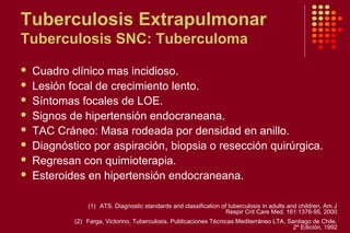 Tuberculosis Extrapulmonar
Tuberculosis SNC: Tuberculoma
 Cuadro clínico mas incidioso.
 Lesión focal de crecimiento lento.
 Síntomas focales de LOE.
 Signos de hipertensión endocraneana.
 TAC Cráneo: Masa rodeada por densidad en anillo.
 Diagnóstico por aspiración, biopsia o resección quirúrgica.
 Regresan con quimioterapia.
 Esteroides en hipertensión endocraneana.
(1) ATS. Diagnostic standards and classification of tuberculosis in adults and children. Am J
Respir Crit Care Med. 161:1376-95, 2000
(2) Farga, Victorino. Tuberculosis. Publicaciones Técnicas Mediterráneo LTA. Santiago de Chile.
2º Edición, 1992
 