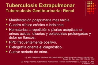 Tuberculosis Extrapulmonar
Tuberculosis Genitourinaria: Renal
 Manifestación posprimaria mas tardía.
 Cuadro clínico crónico e indolente.
 Hematurias a repetición o piurias asépticas en
orinas ácidas, disurias y poliaquirias prolongadas y
dolor en flancos.
 PPD frecuentemente positivo.
 Pielografía orienta el diagnóstico.
 Cultivo seriado de orina.
(1) ATS. Diagnostic standards and classification of tuberculosis in adults and children. Am J
Respir Crit Care Med. 161:1376-95, 2000
(2) Farga, Victorino. Tuberculosis. Publicaciones Técnicas Mediterráneo LTA. Santiago de Chile.
2º Edición, 1992
 