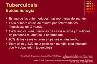 Tuberculosis
Epidemiología
 Es una de las enfermedades mas mortíferas del mundo.
 Es la primera causa de muerte por enfermedades
infecciosas en el mundo.
 Cada año ocurren 8 millones de casos nuevos y 3 millones
de personas mueren de la enfermedad.
 95% de los casos ocurren en países en desarrollo.
 Entre el 19 y 43% de la población mundial esta infectada
con Micobacterium tuberculosis.
World Health Organization. Group at Risk: WHO Report on Tuberculosis Epidemic. World Health
Organization, Geneva, Switzerland. 1996
Sudre, P el al. Tuberculosis: a global overview of the situation today. Bull World
Health Org. 70:149-159. 1992
 