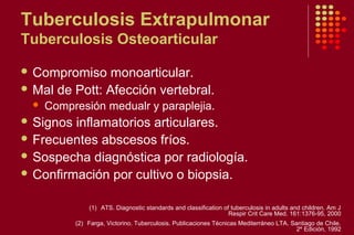Tuberculosis Extrapulmonar
Tuberculosis Osteoarticular
 Compromiso monoarticular.
 Mal de Pott: Afección vertebral.
 Compresión medualr y paraplejia.
 Signos inflamatorios articulares.
 Frecuentes abscesos fríos.
 Sospecha diagnóstica por radiología.
 Confirmación por cultivo o biopsia.
(1) ATS. Diagnostic standards and classification of tuberculosis in adults and children. Am J
Respir Crit Care Med. 161:1376-95, 2000
(2) Farga, Victorino. Tuberculosis. Publicaciones Técnicas Mediterráneo LTA. Santiago de Chile.
2º Edición, 1992
 
