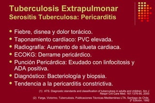 Tuberculosis Extrapulmonar
Serositis Tuberculosa: Pericarditis
 Fiebre, disnea y dolor torácico.
 Taponamiento cardíaco: PVC elevada.
 Radiografía: Aumento de silueta cardiaca.
 ECOKG: Derrame pericárdico.
 Punción Pericárdica: Exudado con linfocitosis y
ADA positiva.
 Diagnóstico: Bacteriología y biopsia.
 Tendencia a la pericarditis constrictiva.
(1) ATS. Diagnostic standards and classification of tuberculosis in adults and children. Am J
Respir Crit Care Med. 161:1376-95, 2000
(2) Farga, Victorino. Tuberculosis. Publicaciones Técnicas Mediterráneo LTA. Santiago de Chile.
2º Edición, 1992
 
