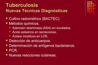 Tuberculosis
Nuevas Técnicas Diagnósticas
 Cultivo radiométrico (BACTEC).
 Métodos químicos.
 Adenosin deaminasa (ADA) en exudados.
 Ácido esteárico en secreciones.
 Ácidos micólicos en LCR.
 Detección de anticuerpos.
 Determinación de antígenos bacterianos.
 PCR.
 Nuevas reacciones cutáneas.
 