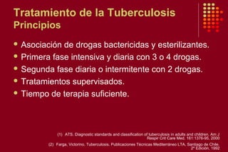 Tratamiento de la Tuberculosis
Principios
 Asociación de drogas bactericidas y esterilizantes.
 Primera fase intensiva y diaria con 3 o 4 drogas.
 Segunda fase diaria o intermitente con 2 drogas.
 Tratamientos supervisados.
 Tiempo de terapia suficiente.
(1) ATS. Diagnostic standards and classification of tuberculosis in adults and children. Am J
Respir Crit Care Med. 161:1376-95, 2000
(2) Farga, Victorino. Tuberculosis. Publicaciones Técnicas Mediterráneo LTA. Santiago de Chile.
2º Edición, 1992
 