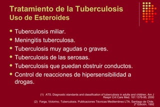 Tratamiento de la Tuberculosis
Uso de Esteroides
 Tuberculosis miliar.
 Meningitis tuberculosa.
 Tuberculosis muy agudas o graves.
 Tuberculosis de las serosas.
 Tuberculosis que puedan obstruir conductos.
 Control de reacciones de hipersensibilidad a
drogas.
(1) ATS. Diagnostic standards and classification of tuberculosis in adults and children. Am J
Respir Crit Care Med. 161:1376-95, 2000
(2) Farga, Victorino. Tuberculosis. Publicaciones Técnicas Mediterráneo LTA. Santiago de Chile.
2º Edición, 1992
 