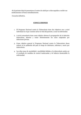 -Si el paciente deja de presentarse al centro de salud por 2 días seguidos a recibir sus
medicamentos se busca inmediatamente.

-Curación definitiva.



                                  CONCLUSIONES



   1. El Programa Nacional contra la Tuberculosis tiene dos objetivos uno a nivel
      individual en el que consiste salvar la vida del paciente y curar la enfermedad.

   2. A nivel comunitario tiene como objetivo detener la propagación de la infección
      tuberculosa, detectar y tratar eficientemente los casos originados por
      infecciones previas.

   3. Como objetivo general el Programa Nacional contra la Tuberculosis desea
      reducir en la población del país el riesgo de infectarse, enfermar y morir por
      tuberculosis.

   4. Las altas tasas de mortalidad y morbilidad debidas a la tuberculosis suelen ser
      el resultado de medidas de control inadecuadas y de haberse desatendido la
      enfermedad.
 