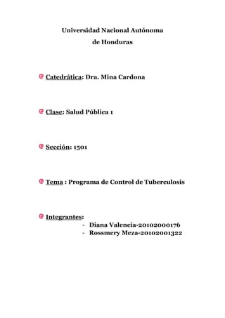 Universidad Nacional Autónoma
                de Honduras




Catedrática: Dra. Mina Cardona




Clase: Salud Pública 1




Sección: 1501




Tema : Programa de Control de Tuberculosis




Integrantes:
           - Diana Valencia-20102000176
           - Rossmery Meza-20102001322
 