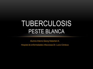 TUBERCULOSIS
        PESTE BLANCA
          Alumno Interno Georg Heberlein A.
Hospital de enfermedades infecciosas Dr. Lucio Córdova
 