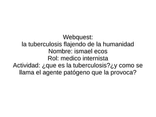 Webquest:
    la tuberculosis flajendo de la humanidad
              Nombre: ismael ecos
              Rol: medico internista
Actividad: ¿que es la tuberculosis?¿y como se
  llama el agente patógeno que la provoca?
 