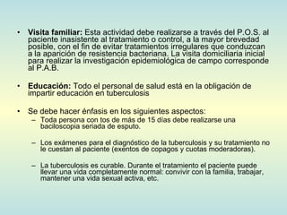 Visita familiar:  Esta actividad debe realizarse a través del P.O.S. al paciente inasistente al tratamiento o control, a la mayor brevedad posible, con el fin de evitar tratamientos irregulares que conduzcan a la aparición de resistencia bacteriana. La visita domiciliaria inicial para realizar la investigación epidemiológica de campo corresponde al P.A.B. Educación:  Todo el personal de salud está en la obligación de impartir educación en tuberculosis Se debe hacer énfasis en los siguientes aspectos: Toda persona con tos de más de 15 días debe realizarse una baciloscopia seriada de esputo. Los exámenes para el diagnóstico de la tuberculosis y su tratamiento no le cuestan al paciente (exentos de copagos y cuotas moderadoras). La tuberculosis es curable. Durante el tratamiento el paciente puede llevar una vida completamente normal: convivir con la familia, trabajar, mantener una vida sexual activa, etc. 