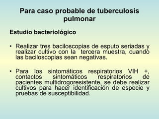 Para caso probable de tuberculosis pulmonar Estudio bacteriológico Realizar tres baciloscopias de esputo seriadas y realizar cultivo con la  tercera muestra, cuando las baciloscopias sean negativas. Para los sintomáticos respiratorios VIH +, contactos sintomáticos respiratorios de pacientes multidrogoresistente, se debe realizar cultivos para hacer identificación de especie y pruebas de susceptibilidad. 