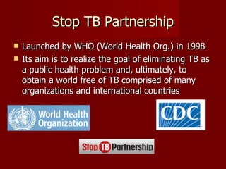Stop TB Partnership Launched by WHO (World Health Org.) in 1998  Its aim is to realize the goal of eliminating TB as a public health problem and, ultimately, to obtain a world free of TB comprised of many organizations and international countries 