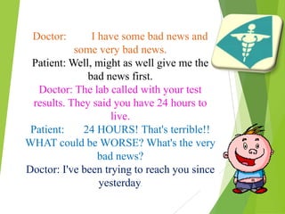 Doctor: I have some bad news and
some very bad news.
Patient: Well, might as well give me the
bad news first.
Doctor: The lab called with your test
results. They said you have 24 hours to
live.
Patient: 24 HOURS! That's terrible!!
WHAT could be WORSE? What's the very
bad news?
Doctor: I've been trying to reach you since
yesterday.
 