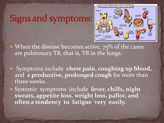  When the disease becomes active, 75% of the cases
are pulmonary TB, that is, TB in the lungs.
 Symptoms include chest pain, coughing up blood,
and a productive, prolonged cough for more than
three weeks.
 Systemic symptoms include fever, chills, night
sweats, appetite loss, weight loss, pallor, and
often a tendency to fatigue very easily.
 