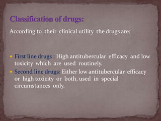 According to their clinical utility the drugs are:
 First line drugs : High antitubercular efficacy and low
toxicity which are used routinely.
 Second line drugs: Either low antitubercular efficacy
or high toxicity or both, used in special
circumstances only.
 