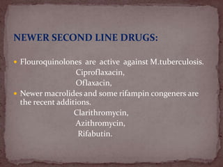 NEWER SECOND LINE DRUGS:
 Flouroquinolones are active against M.tuberculosis.
Ciproflaxacin,
Oflaxacin,
 Newer macrolides and some rifampin congeners are
the recent additions.
Clarithromycin,
Azithromycin,
Rifabutin.
 