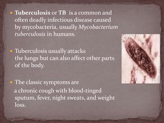  Tuberculosis or TB is a common and
often deadly infectious disease caused
by mycobacteria, usually Mycobacterium
tuberculosis in humans.
 Tuberculosis usually attacks
the lungs but can also affect other parts
of the body.
 The classic symptoms are
a chronic cough with blood-tinged
sputum, fever, night sweats, and weight
loss.
 