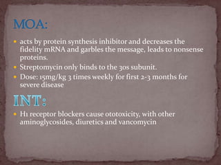  acts by protein synthesis inhibitor and decreases the
fidelity mRNA and garbles the message, leads to nonsense
proteins.
 Streptomycin only binds to the 30s subunit.
 Dose: 15mg/kg 3 times weekly for first 2-3 months for
severe disease
 H1 receptor blockers cause ototoxicity, with other
aminoglycosides, diuretics and vancomycin
 