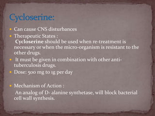  Can cause CNS disturbances
 Therapeutic States :
Cycloserine should be used when re-treatment is
necessary or when the micro-organism is resistant to the
other drugs.
 It must be given in combination with other anti-
tuberculosis drugs.
 Dose: 500 mg to 1g per day
 Mechanism of Action :
An analog of D- alanine synthetase, will block bacterial
cell wall synthesis.
 