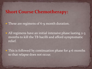 Short Course Chemotherapy:
 These are regimens of 6-9 month duration.
 All regimens have an initial intensive phase lasting 2-3
months to kill the TB bacilli and afford symptomatic
relief.
 This is followed by continuation phase for 4-6 months
so that relapse does not occur.
 