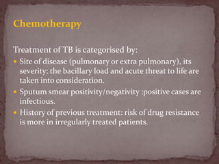 Chemotherapy
Treatment of TB is categorised by:
 Site of disease (pulmonary or extra pulmonary), its
severity: the bacillary load and acute threat to life are
taken into consideration.
 Sputum smear positivity/negativity :positive cases are
infectious.
 History of previous treatment: risk of drug resistance
is more in irregularly treated patients.
 