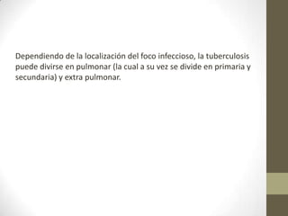 Dependiendo de la localización del foco infeccioso, la tuberculosis
puede divirse en pulmonar (la cual a su vez se divide en primaria y
secundaria) y extra pulmonar.
 