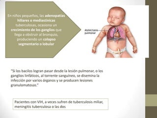 En niños pequeños, las adenopatías
hiliares o mediastinicas
tuberculosas, ocasiona un
crecimiento de los ganglios que
llega a obstruir al bronquio,
produciendo un colapso
segmentario o lobular
“Si los bacilos logran pasar desde la lesión pulmonar, o los
ganglios linfáticos, al torrente sanguíneo, se disemina la
infección por varios órganos y se producen lesiones
granulomatosas.”
Pacientes con VIH, a veces sufren de tuberculosis miliar,
meningitis tuberculosa o las dos
 